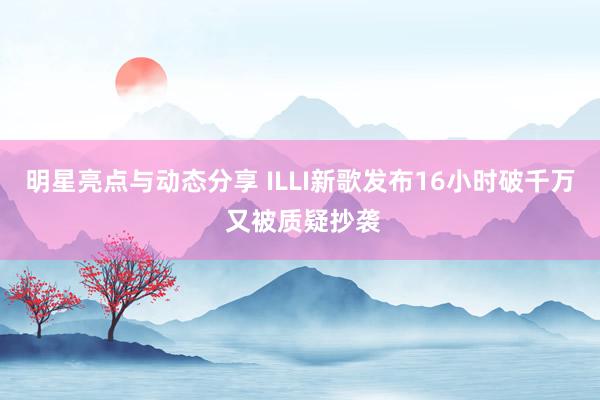 明星亮点与动态分享 ILLI新歌发布16小时破千万 又被质疑抄袭