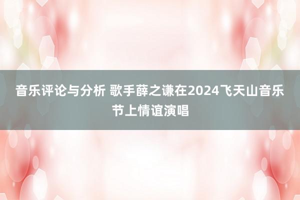 音乐评论与分析 歌手薛之谦在2024飞天山音乐节上情谊演唱