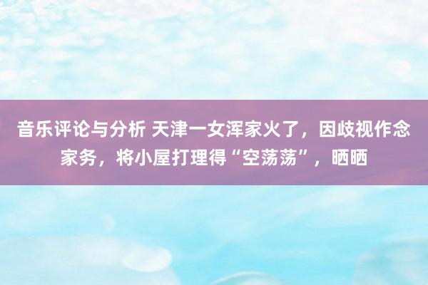 音乐评论与分析 天津一女浑家火了，因歧视作念家务，将小屋打理得“空荡荡”，晒晒