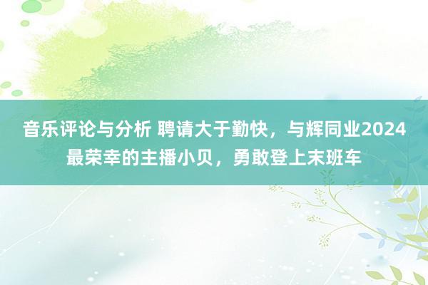 音乐评论与分析 聘请大于勤快，与辉同业2024最荣幸的主播小贝，勇敢登上末班车