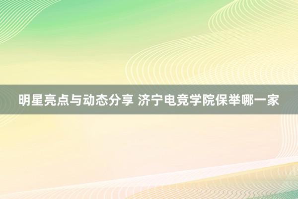 明星亮点与动态分享 济宁电竞学院保举哪一家