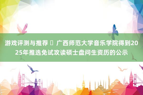 游戏评测与推荐 ​广西师范大学音乐学院得到2025年推选免试攻读硕士盘问生资历的公示