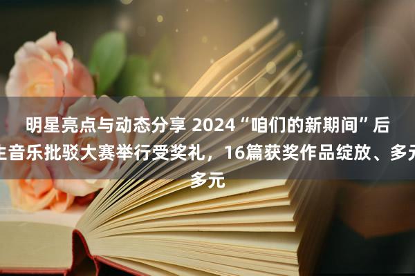 明星亮点与动态分享 2024“咱们的新期间”后生音乐批驳大赛举行受奖礼，16篇获奖作品绽放、多元