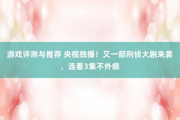 游戏评测与推荐 央视独播！又一部刑侦大剧来袭，连看3集不外瘾