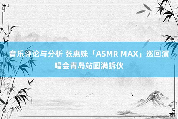 音乐评论与分析 张惠妹「ASMR MAX」巡回演唱会青岛站圆满拆伙