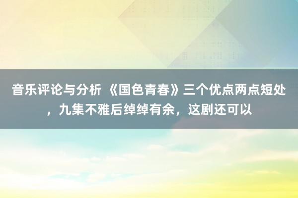 音乐评论与分析 《国色青春》三个优点两点短处，九集不雅后绰绰有余，这剧还可以