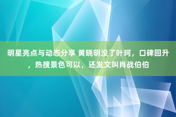 明星亮点与动态分享 黄晓明没了叶珂，口碑回升，热搜景色可以，还发文叫肖战伯伯