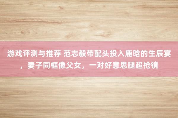 游戏评测与推荐 范志毅带配头投入鹿晗的生辰宴，妻子同框像父女，一对好意思腿超抢镜