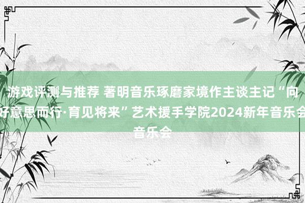 游戏评测与推荐 著明音乐琢磨家境作主谈主记“向好意思而行·育见将来”艺术援手学院2024新年音乐会