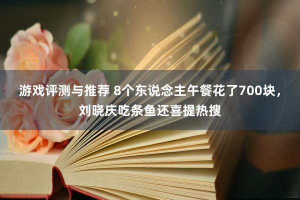 游戏评测与推荐 8个东说念主午餐花了700块，刘晓庆吃条鱼还喜提热搜