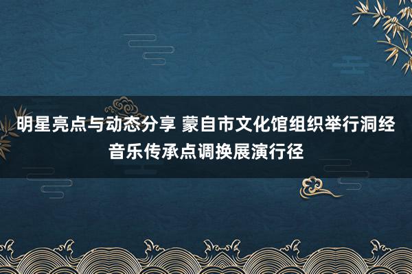 明星亮点与动态分享 蒙自市文化馆组织举行洞经音乐传承点调换展演行径