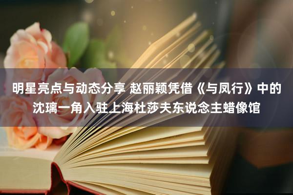 明星亮点与动态分享 赵丽颖凭借《与凤行》中的沈璃一角入驻上海杜莎夫东说念主蜡像馆