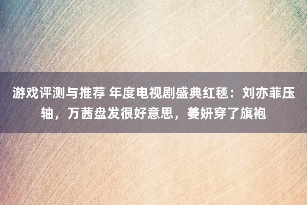 游戏评测与推荐 年度电视剧盛典红毯：刘亦菲压轴，万茜盘发很好意思，姜妍穿了旗袍