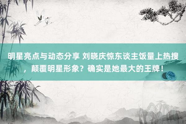 明星亮点与动态分享 刘晓庆惊东谈主饭量上热搜，颠覆明星形象？确实是她最大的王牌！