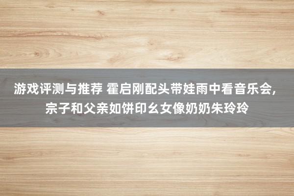 游戏评测与推荐 霍启刚配头带娃雨中看音乐会, 宗子和父亲如饼印幺女像奶奶朱玲玲