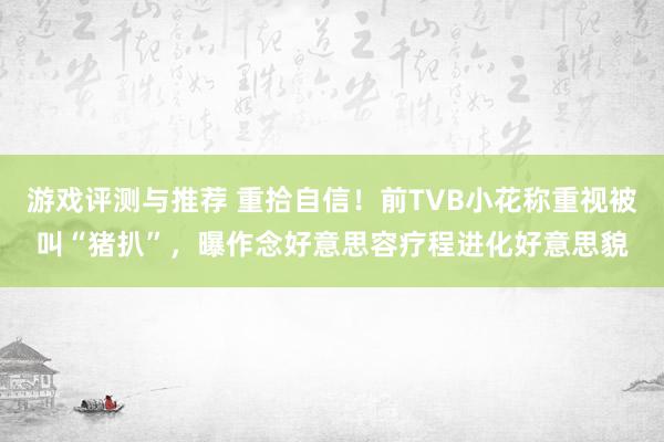 游戏评测与推荐 重拾自信！前TVB小花称重视被叫“猪扒”，曝作念好意思容疗程进化好意思貌