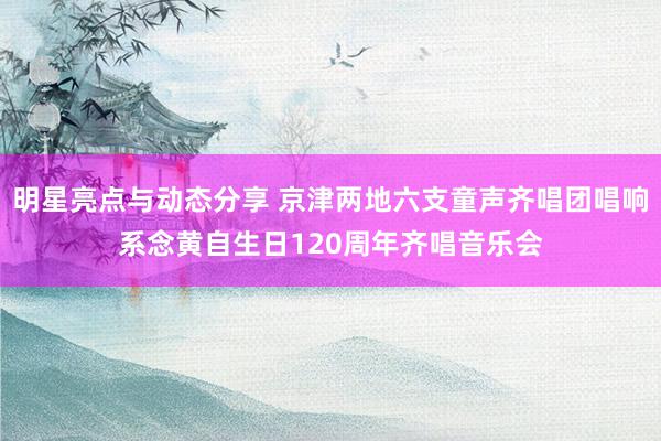 明星亮点与动态分享 京津两地六支童声齐唱团唱响系念黄自生日120周年齐唱音乐会