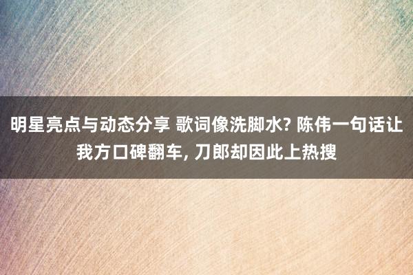 明星亮点与动态分享 歌词像洗脚水? 陈伟一句话让我方口碑翻车, 刀郎却因此上热搜