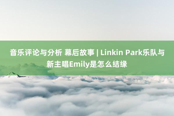 音乐评论与分析 幕后故事 | Linkin Park乐队与新主唱Emily是怎么结缘