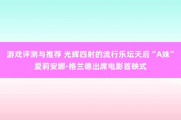 游戏评测与推荐 光辉四射的流行乐坛天后“A妹”爱莉安娜·格兰德出席电影首映式