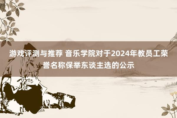 游戏评测与推荐 音乐学院对于2024年教员工荣誉名称保举东谈主选的公示