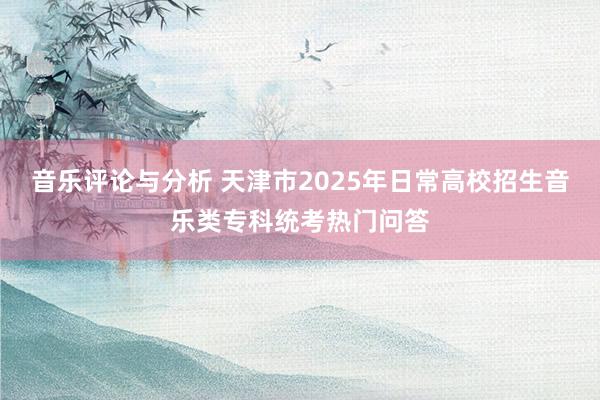 音乐评论与分析 天津市2025年日常高校招生音乐类专科统考热门问答