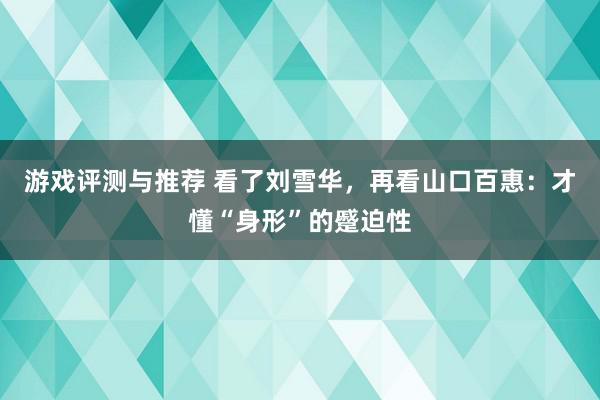 游戏评测与推荐 看了刘雪华，再看山口百惠：才懂“身形”的蹙迫性