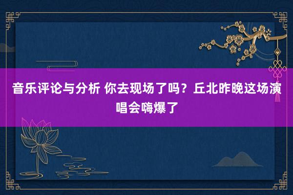 音乐评论与分析 你去现场了吗？丘北昨晚这场演唱会嗨爆了