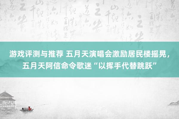 游戏评测与推荐 五月天演唱会激励居民楼摇晃，五月天阿信命令歌迷“以挥手代替跳跃”