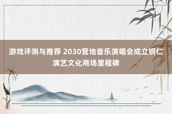 游戏评测与推荐 2030营地音乐演唱会成立铜仁演艺文化商场里程碑