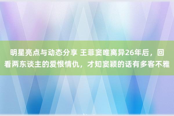 明星亮点与动态分享 王菲窦唯离异26年后，回看两东谈主的爱恨情仇，才知窦颖的话有多客不雅