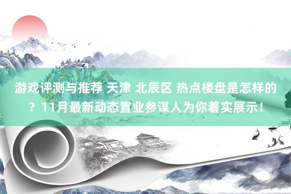 游戏评测与推荐 天津 北辰区 热点楼盘是怎样的？11月最新动态置业参谋人为你着实展示！