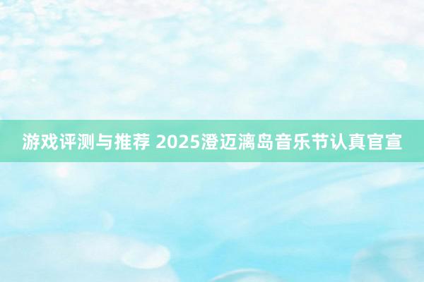 游戏评测与推荐 2025澄迈漓岛音乐节认真官宣