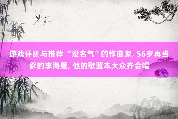 游戏评测与推荐 “没名气”的作曲家, 56岁再当爹的李海鹰, 他的歌蓝本大众齐会唱