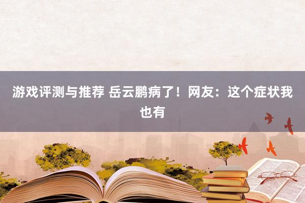 游戏评测与推荐 岳云鹏病了！网友：这个症状我也有