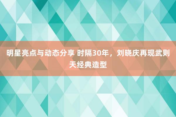 明星亮点与动态分享 时隔30年，刘晓庆再现武则天经典造型