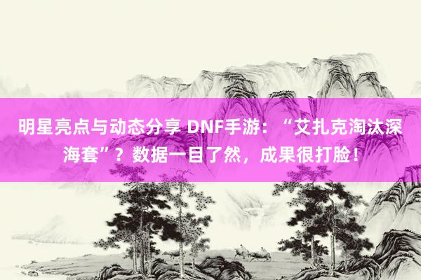 明星亮点与动态分享 DNF手游：“艾扎克淘汰深海套”？数据一目了然，成果很打脸！