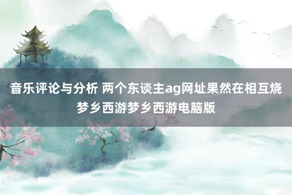 音乐评论与分析 两个东谈主ag网址果然在相互烧梦乡西游梦乡西游电脑版