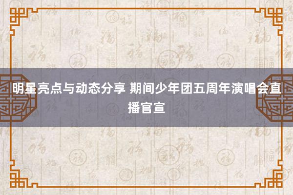 明星亮点与动态分享 期间少年团五周年演唱会直播官宣