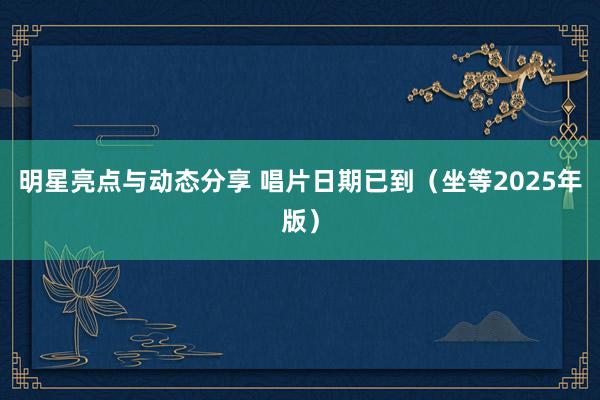 明星亮点与动态分享 唱片日期已到（坐等2025年版）