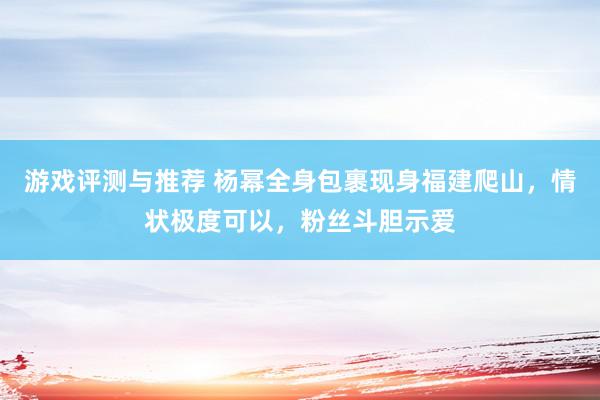 游戏评测与推荐 杨幂全身包裹现身福建爬山，情状极度可以，粉丝斗胆示爱