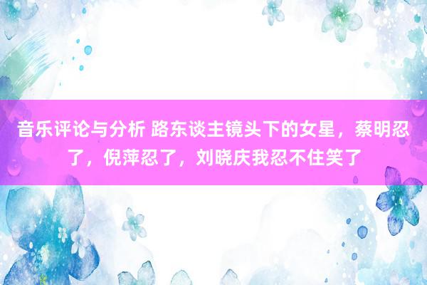 音乐评论与分析 路东谈主镜头下的女星，蔡明忍了，倪萍忍了，刘晓庆我忍不住笑了