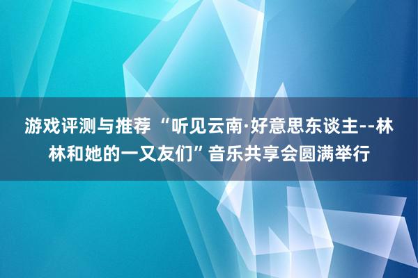 游戏评测与推荐 “听见云南·好意思东谈主--林林和她的一又友们”音乐共享会圆满举行