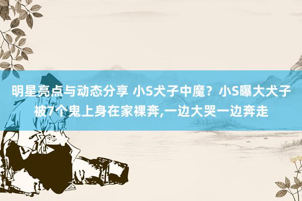 明星亮点与动态分享 小S犬子中魔？小S曝大犬子被7个鬼上身在家裸奔,一边大哭一边奔走