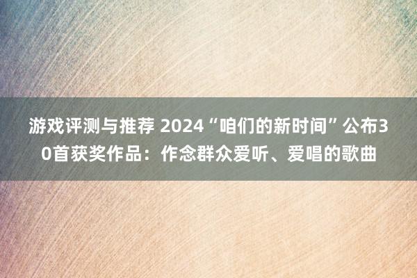 游戏评测与推荐 2024“咱们的新时间”公布30首获奖作品：作念群众爱听、爱唱的歌曲