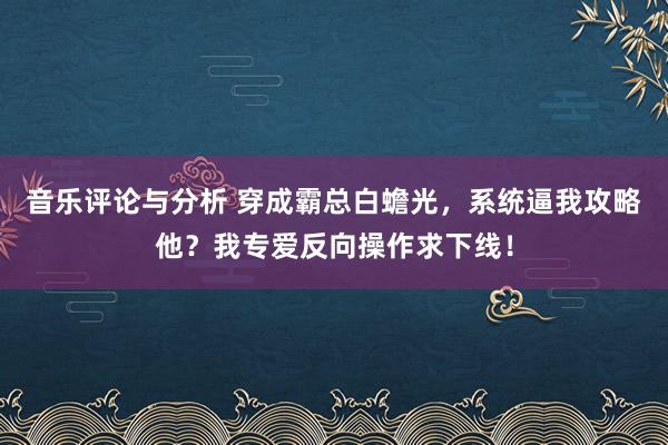 音乐评论与分析 穿成霸总白蟾光，系统逼我攻略他？我专爱反向操作求下线！