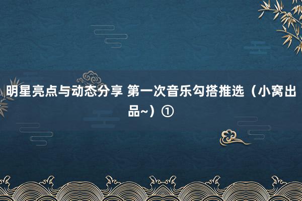 明星亮点与动态分享 第一次音乐勾搭推选（小窝出品~）①