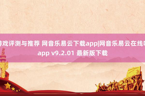 游戏评测与推荐 网音乐易云下载app|网音乐易云在线听app v9.2.01 最新版下载