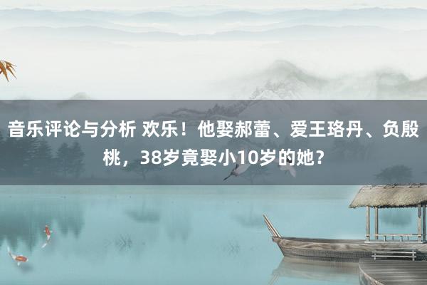 音乐评论与分析 欢乐！他娶郝蕾、爱王珞丹、负殷桃，38岁竟娶小10岁的她？