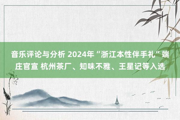 音乐评论与分析 2024年“浙江本性伴手礼”端庄官宣 杭州茶厂、知味不雅、王星记等入选